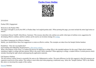 Purdue Essay Outline
29/10/2010
Purdue OWL Engagement
Welcome to the Purdue OWL
This page is brought to you by the OWL at Purdue (http://owl.english.purdue.edu/). When printing this page, you must include the entire legal notice at
bottom.
Contributors:Elyssa Tardiff, Allen Brizee. Summary: This resource describes why outlines are useful, what types of outlines exist, suggestions for
developing effective outlines, and how outlines can be used as an invention strategy for writing.
Four Main Components for Effective Outlines
Ideally, you should follow these four suggestions to create an effective outline. The examples are taken from the Sample Outline handout.
Parallelism – How do I accomplish this?
Each heading and subheading should preserve...show more content...
What is the purpose of this essay? To explain the process for applying to college Who is the intended audience for this essay? High school students
intending to apply to college and their parents What is the essay's thesis statement? When applying to college, a student follows a certain process which
includes choosing the right schools and preparing the application materials.
Full Sentence Outlines
The full sentence outline format is essentially the same as the Alphanumeric outline. The main difference (as the title suggests) is that full sentences are
required at each level of the outline. This outline is most often used when preparing a traditional essay. Select the "Sample Outlines" PDF in the Media
Box above to download the sample of this outline.
Decimal Outlines
 