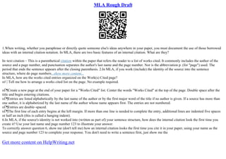 MLA Rough Draft
1.When writing, whether you paraphrase or directly quote someone else's ideas anywhere in your paper, you must document the use of those borrowed
ideas with an internal citation notation. In MLA, there are two basic features of an internal citation. What are they?
In–text citation – This is a parenthetical citation within the paper that refers the reader to a list of works cited. It commonly includes the author of the
source and a page number, and punctuation separates the author's last name and the page number. Nor is the abbreviation p. (for "page") used. The
period that ends the sentence appears after the closing parenthesis. 2.In MLA, if you work (include) the identity of the source into the sentence
structure, where do page numbers...show more content...
In MLA, how are the works cited entries organized on the Work(s) Cited page?
пѓ Tell me how to arrange a works cited list on the page. No example required.
пЃ¶Create a new page at the end of your paper for a "Works Cited" list. Center the words "Works Cited" at the top of the page. Double space after the
title and begin entering citations.
пЃ¶Entries are listed alphabetically by the last name of the author or by the first major word of the title if no author is given. If a source has more than
one author, it is alphabetized by the last name of the author whose name appears first. The entries are not numbered.
пЃ¶Entries are double–spaced.
пЃ¶The first line of each entry begins at the left margin. If more than one line is needed to complete the entry, additional lines are indented five spaces
or half an inch (this is called a hanging indent).
6.In MLA, if the source's identity is not worked into (written as part of) your sentence structure, how does the internal citation look the first time you
create it? Use your last name and page number 123 to illustrate your answer.
To correctly answer question 6, show me (don't tell me) how an internal citation looks the first time you cite it in your paper, using your name as the
source and page number 123 to complete your response. You don't need to write a sentence first, just show me the
Get more content on HelpWriting.net
 