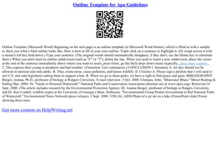 Outline Template for Apa Guidelines
Outline Template (Microsoft Word) Beginning on the next page is an outline template (in Microsoft Word format), which is filled in with a sample
to show you what a final outline looks like. Here is how to fill in your own outline: Triple click on a sentence to highlight it. (Or swipe across it with
a mouse's left key held down.) Type your sentence. (The original words should automatically disappear; if they don't, use the Delete key to eliminate
them.) When you don't need an outline subdivision (such as "C" or "3"), delete the line. When you need to insert a new subdivision, place the cursor
at the end of the sentence immediately above where you want to insert, press Enter, go the Style drop–down menu (typically...show more content...
2. This exposes their young to predators and bad weather. (Transition: Let's summarize.) CONCLUSION I. Summary A. Jet skis should not be
allowed in national and state parks. B. They create noise, cause pollution, and harass wildlife. II. Clincher A. Please sign a petition that I will send to
our U.S. and state legislators asking them to support a ban. B. When we go to these parks, we have a right to find peace and quiet. BIBLIOGRAPHY
Burger, Joanna, Ph.D., professor of biology at Rutgers University. E–mail interview. 5 Oct. 2000. Clemans, John. "Bluewater Blues." Motor Boating &
Sailing Mar. 2000: 56. "Guide to Personal Watercraft." National Parks and Conservation Association (Internet site at www.npca.org). Retrieved 14
Sept. 2000. (The article includes research by the Environmental Protection Agency; Dr. Joanna Burger, professor of biology at Rutgers University,
and Dr. Ken Cordell, wildlife expert at the University of Georgia.) Shaw, Robinson. "Environmental Group Pushes Government to Rid National Parks
of Watercraft." Environmental News Network (press release). 3 Sept. 2000. VISUAL AIDS Photo of a jet ski on a lake (PowerPoint slide) Poster
showing three main
Get more content on HelpWriting.net
 