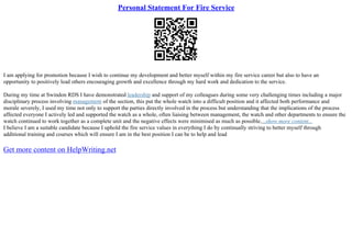 Personal Statement For Fire Service
I am applying for promotion because I wish to continue my development and better myself within my fire service career but also to have an
opportunity to positively lead others encouraging growth and excellence through my hard work and dedication to the service.
During my time at Swindon RDS I have demonstrated leadership and support of my colleagues during some very challenging times including a major
disciplinary process involving management of the section, this put the whole watch into a difficult position and it affected both performance and
morale severely, I used my time not only to support the parties directly involved in the process but understanding that the implications of the process
affected everyone I actively led and supported the watch as a whole, often liaising between management, the watch and other departments to ensure the
watch continued to work together as a complete unit and the negative effects were minimised as much as possible....show more content...
I believe I am a suitable candidate because I uphold the fire service values in everything I do by continually striving to better myself through
additional training and courses which will ensure I am in the best position I can be to help and lead
Get more content on HelpWriting.net
 