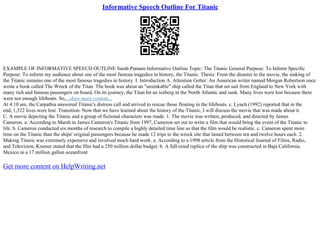 Informative Speech Outline For Titanic
EXAMPLE OF INFORMATIVE SPEECH OUTLINE Sarah Putnam Informative Outline Topic: The Titanic General Purpose: To Inform Specific
Purpose: To inform my audience about one of the most famous tragedies in history, the Titanic. Thesis: From the disaster to the movie, the sinking of
the Titanic remains one of the most famous tragedies in history. I. Introduction A. Attention Getter: An American writer named Morgan Robertson once
wrote a book called The Wreck of the Titan. The book was about an "unsinkable" ship called the Titan that set sail from England to New York with
many rich and famous passengers on board. On its journey, the Titan hit an iceberg in the North Atlantic and sunk. Many lives were lost because there
were not enough lifeboats. So,...show more content...
At 4:10 am, the Carpathia answered Titanic's distress call and arrived to rescue those floating in the lifeboats. c. Lynch (1992) reported that in the
end, 1,522 lives were lost. Transition: Now that we have learned about the history of the Titanic, I will discuss the movie that was made about it.
C. A movie depicting the Titanic and a group of fictional characters was made. 1. The movie was written, produced, and directed by James
Cameron. a. According to Marsh in James Cameron's Titanic from 1997, Cameron set out to write a film that would bring the event of the Titanic to
life. b. Cameron conducted six months of research to compile a highly detailed time line so that the film would be realistic. c. Cameron spent more
time on the Titanic than the ships' original passengers because he made 12 trips to the wreck site that lasted between ten and twelve hours each. 2.
Making Titanic was extremely expensive and involved much hard work. a. According to a 1998 article from the Historical Journal of Films, Radio,
and Television, Kramer stated that the film had a 250 million dollar budget. b. A full
–sized replica of the ship was constructed in Baja California,
Mexico in a 17 million gallon oceanfront
Get more content on HelpWriting.net
 