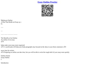 Essay Outline Practice
Making an Outline
A Plan That Builds an Essay ay s
Es
–––
––
–––– –––– ––––––– –––––
The Benefits of an Outline
An outline of an essay:
пЃ®
helps make your essay more organized
пЃ® A careful plan will help your body paragraphs stay focused on the ideas in your thesis statement. пЃ®
saves time for writers
пЃ® Preparing an outline can take time, but you will be able to write the rough draft of your essay more quickly
Outline format
Essay Outline
I.
Introduction
 