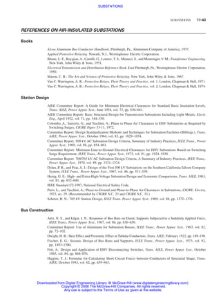 SUBSTATIONS 17-43
REFERENCES ON AIR-INSULATED SUBSTATIONS
Books
Alcoa Aluminum Bus Conductor Handbook. Pittsburgh, Pa., Aluminum Company of America, 1957.
Applied Protective Relaying. Newark, N.J., Westinghouse Electric Corporation.
Blume, L. F., Boyajian, A., Camilli, G., Lennox, T. S., Minneci, S., and Montsinger, V. M.: Transformer Engineering.
New York, John Wiley  Sons, 1951.
Electrical Transmission and Distribution Reference Book. East Pittsburgh, Pa., Westinghouse Electric Corporation,
1950.
Mason, C. R.: The Art and Science of Protective Relaying. New York, John Wiley  Sons, 1967.
Van C. Warrington, A. R.: Protective Relays, Their Theory and Practice, vol. 1. London, Chapman  Hall, 1971.
Van C. Warrington, A. R.: Protective Relays, Their Theory and Practice, vol. 2. London, Chapman  Hall, 1974.
Station Design
AIEE Committee Report: A Guide for Minimum Electrical Clearances for Standard Basic Insulation Levels,
Trans. AIEE, Power Appar. Syst., June 1954, vol. 73, pp. 636–641.
AIEE Committee Report: Basic Structural Design for Transmission Substations Including Light Metals, Electr.
Eng., April 1952, vol. 71, pp. 344–350.
Colombo, A., Sartorio, G., and Taschini, A.: Phase to Phase Air Clearances in EHV Substations as Required by
Switching Surges, CIGRE Paper 33-11, 1972.
Committee Report: Design Standardization Methods and Techniques for Substation Facilities (Bibliogr.), Trans.
AIEE, Power Appar. Syst., October 1964, vol. 83, pp. 1029–1034.
Committee Report: 500 kV AC Substation Design Criteria, Summary of Industry Practices, IEEE Trans., Power
Appar. Syst., 1969, vol. 88, pp. 854–861.
Committee Report: Minimum Line-to-Ground Electrical Clearances for EHV Substations Based on Switching
Surge Requirement, IEEE Trans., Power Appar. Syst., 1972, vol. 91, pp. 1924–1930.
Committee Report: 700/765 kV AC Substation Design Criteria, A Summary of Industry Practices, IEEE Trans.,
Power Appar. Syst., 1970, vol. 89, pp. 1521–1524.
Dolan, P. R., and Peat, A. J.: Design of the First 500 kV Substations on the Southern California Edison Company
System, IEEE Trans., Power Appar. Syst., 1967, vol. 86, pp. 531–539.
Hertig, G. E.: High- and Extra-High-Voltage Substation Design and Economic Comparisons, Trans. AIEE, 1963,
vol. 81, pp. 832–840.
IEEE Standard C2-1997, National Electrical Safety Code.
Paris, L., and Taschini, A.: Phase-to-Ground and Phase-to-Phase Air Clearances in Substations, CIGRE, Electra,
1973, no. 29. (Recommended by CIGRE S.C. 23 and CIGRE S.C. 33.)
Scherer, H. N.: 765 kV Station Design, IEEE Trans. Power Appar. Syst., 1969, vol. 88, pp. 1372–1376.
Bus Construction
Attri, N. S., and Edgar, J. N.: Response of Bus Bars on Elastic Supports Subjected to a Suddenly Applied Force,
IEEE Trans., Power Appar. Syst., 1967, vol. 86, pp. 636–650.
Committee Report: Use of Aluminum for Substation Busses, IEEE Trans., Power Appar. Syst., 1963, vol. 82,
pp. 72–102.
Dwight, H. B.: Skin Effect and Proximity Effect in Tubular Conductors, Trans. AIEE, February 1922, pp. 189–198.
Fischer, E. G.: Seismic Design of Bus Runs and Supports, IEEE Trans., Power Appar. Syst., 1973, vol. 92,
pp. 1493–1500.
Foti, A.: Design and Application of EHV Disconnecting Switches, Trans. AIEE, Power Appar. Syst., October
1965, vol. 84, pp. 868–876.
Higgins, T. J.: Formulas for Calculating Short Circuit Forces between Conductors of Structural Shape, Trans.
AIEE, October 1943, vol. 62, pp. 659–663.
Beaty_Sec17.qxd 17/7/06 8:52 PM Page 17-43
Downloaded from Digital Engineering Library @ McGraw-Hill (www.digitalengineeringlibrary.com)
Copyright © 2006 The McGraw-Hill Companies. All rights reserved.
Any use is subject to the Terms of Use as given at the website.
SUBSTATIONS
 