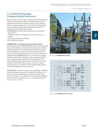 Switchgear and Substations
3.1 High-Voltage Substations
3
3.1.5 Mixed Technology
(Compact/Hybrid Solutions)
Wherever there is a lack of space, system operators have to rely on
space-saving outdoor switchgear, especially in regions where
smaller-scale transformer substations prevail and in industrial
plants. For rated voltages from 72.5 to 170 kV, Siemens Energy
offers two different conventional switchgear versions for a
reliable and cost-effective power supply:
SIMOBREAKER, outdoor switchyard featuring a side-break
disconnector
SIMOVER, outdoor switchyard featuring a pivoting circuit-
breaker
HIS, highly integrated switchgear
DTC, dead-tank compact
SIMOBREAKER – Substation with rotary disconnector
The design principle of SIMOBREAKER provides for the side-break
disconnector blade to be located on the rotating post insulator,
which establishes the connection between the circuit-breaker
and the transformer. Because the circuit-breaker, the discon-
nector, the earthing switch and the instrument transformer are
integrated into SIMOBREAKER, there is no need for a complex
connection with cables and pipes, or for separate foundations,
steel, or earthing terminals for each individual device. This
means that the system operator gets a cost-effective and stan-
dardized overall setup from one source and has no need to
provide any items. Coordination work is substantially reduced,
and interface problems do not even arise.
SIMOBREAKER can also be used as indoor switchgear. Installation
inside a building ensures protection against the elements. This
can be an enormous advantage, particularly in regions with
extreme climates, but it is also relevant in industrial installations
exposed to excessive pollution, e.g., in many industrial plants
(ﬁg. 3.1-25, ﬁg. 3.1-26).
Fig. 3.1-25: SIMOBREAKER module
11 m 7.5 m
3m8m8m
Fig. 3.1-26: SIMOBREAKER (schematic)
EPC Solutions - Info About Substations 16 of 78
 