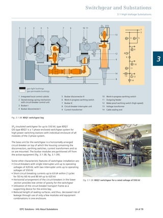 Switchgear and Substations
3.1 High-Voltage Substations
3
114 653 107
12
14
9
13
1 2
8
9
M
M
M
M
M
10
6
3
4 5
7
11
13 12
14
8
gas-tight bushings
gas-permeable bushings
1
2
3
4
Integrated local control cubicle
Stored-energy spring mechanism
with circuit-breaker control unit
Busbar I
Busbar disconnector I
5
6
7
8
9
Busbar disconnector II
Work-in-progress earthing switch
Busbar II
Circuit-breaker interrupter unit
Current transformer
10
11
12
13
14
Work-in-progress earthing switch
Outgoing feeder
Make-proof earthing switch (high-speed)
Voltage transformer
Cable sealing end
Fig. 3.1-38: 8DQ1 switchgear bay
Fig. 3.1-39: 8DQ1 switchgear for a rated voltage of 550 kV
SF6-insulated switchgear for up to 550 kV, type 8DQ1
GIS type 8DQ1 is a 1-phase enclosed switchgear system for
high-power switching stations with individual enclosure of all
modules of the 3-phase system.
The base unit for the switchgear is a horizontally arranged
circuit-breaker on top of which the housing containing the
disconnectors, earthing switches, current transformers and so
on are mounted. The busbar modules are partitioned off from
the active equipment (ﬁg. 3.1-38, ﬁg. 3.1-39).
Some other characteristic features of switchgear installation are:
Circuit-breakers with single interrupter unit up to operating
voltages of 420 kV, with two interrupter units up to operating
voltages of 550 kV
Short-circuit breaking currents up to 63 kA within 2 cycles
for 50 Hz / 60 Hz and 80 kA up to 420 kV
Horizontal arrangement of the circuit-breakers in the lower
section provides low center of gravity for the switchgear
Utilization of the circuit-breaker transport frame as a
supporting device for the entire bay
Reduced length of sealing surfaces, and thus, decreased risk of
leakage through use of only a few modules and equipment
combinations in one enclosure.
EPC Solutions - Info About Substations 24 of 78
 