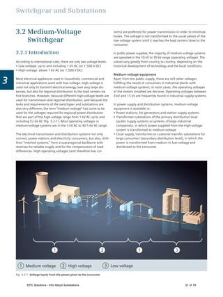 Switchgear and Substations
3
Medium voltage
1
1 High voltage2 Low voltage3
2 1 3
Fig. 3.2-1: Voltage levels from the power plant to the consumer
rents) are preferred for power transmission in order to minimize
losses. The voltage is not transformed to the usual values of the
low-voltage system until it reaches the load centers close to the
consumer.
In public power supplies, the majority of medium-voltage systems
are operated in the 10 kV to 30 kV range (operating voltage). The
values vary greatly from country to country, depending on the
historical development of technology and the local conditions.
Medium-voltage equipment
Apart from the public supply, there are still other voltages
fulﬁlling the needs of consumers in industrial plants with
medium-voltage systems; in most cases, the operating voltages
of the motors installed are decisive. Operating voltages between
3 kV and 15 kV are frequently found in industrial supply systems.
In power supply and distribution systems, medium-voltage
equipment is available in:
Power stations, for generators and station supply systems
Transformer substations of the primary distribution level
(public supply systems or systems of large industrial
companies), in which power supplied from the high-voltage
system is transformed to medium-voltage
Local supply, transformer or customer transfer substations for
large consumers (secondary distribution level), in which the
power is transformed from medium to low-voltage and
distributed to the consumer.
3.2 Medium-Voltage
Switchgear
3.2.1 Introduction
According to international rules, there are only two voltage levels:
Low-voltage: up to and including 1 kV AC (or 1,500 V DC)
High-voltage: above 1 kV AC (or 1,500 V DC)
Most electrical appliances used in household, commercial and
industrial applications work with low-voltage. High-voltage is
used not only to transmit electrical energy over very large dis-
tances, but also for regional distribution to the load centers via
ﬁne branches. However, because different high-voltage levels are
used for transmission and regional distribution, and because the
tasks and requirements of the switchgear and substations are
also very different, the term “medium-voltage” has come to be
used for the voltages required for regional power distribution
that are part of the high-voltage range from 1 kV AC up to and
including 52 kV AC (ﬁg. 3.2-1). Most operating voltages in
medium-voltage systems are in the 3 kV AC to 40.5 kV AC range.
The electrical transmission and distribution systems not only
connect power stations and electricity consumers, but also, with
their “meshed systems,” form a supraregional backbone with
reserves for reliable supply and for the compensation of load
differences. High operating voltages (and therefore low cur-
EPC Solutions - Info About Substations 31 of 78
 