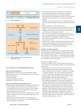 Switchgear and Substations
3
3.2.2 Basics of Switching Devices
What are switching devices?
Switching devices are devices used to close (make) or open
(break) electrical circuits. The following stress can occur during
making and breaking:
No-load switching
Breaking of operating currents
Breaking of short-circuit currents
What can the different switching devices do?
Circuit-breakers: Make and break all currents within the scope
of their ratings, from small inductive and capacitive load
currents up to the full short-circuit current, and this under all
fault conditions in the power supply system, such as earth
faults, phase opposition, and so on.
Switches: Switch currents up to their rated normal current and
make on existing short-circuits (up to their rated short-circuit
making current).
Disconnectors (isolators): Used for no-load closing and
opening operations. Their function is to “isolate” downstream
devices so they can be worked on.
0 1 kV 52 kV
High voltage
Alternating voltage
Low
voltage
Medium voltage
1 kV < U ≤ 52 kV
Fig. 3.2-2: Voltage deﬁnitions
Fig. 3.2-3: Medium voltage in the power supply and
distribution system
M
G G
Low voltage
Secondary
distribution level
Primary
distribution level
Transformer substation
Power transmission system
Power generationMedium voltage
High voltage
Medium voltage
Three-position disconnectors: Combine the functions of
disconnecting and earthing in one device. Three-position
disconnectors are typical for gas-insulated switchgear.
Switch-disconnectors (load-break switches): The combination
of a switch and a disconnector, or a switch with isolating
distance.
Contactors: Load breaking devices with a limited short-circuit
making or breaking capacity. They are used for high switching
rates.
Earthing switches: To earth isolated circuits.
Make-proof earthing switches (earthing switches with making
capacity): Are used for the safe earthing of circuits, even if
voltage is present, that is, also in the event that the circuit to
be earthed was accidentally not isolated.
Fuses: Consist of a fuse-base and a fuse-link. With the fuse-
base, an isolating distance can be established when the fuse-
link is pulled out in de-energized condition (like in a
disconnector). The fuse-link is used for one single breaking of
a short-circuit current.
Surge arresters: To discharge loads caused by lightning strikes
(external overvoltages) or switching operations and earth
faults (internal overvoltages). They protect the connected
equipment against impermissibly high-voltages.
Selection of switching devices
Switching devices are selected both according to their ratings
and according to the switching duties to be performed, which
also includes the switching rates. The following tables illustrate
these selection criteria: table 3.2-1, next page, shows the selec-
tion according to ratings. Table 3.2-2 through table 3.2-5 show
the endurance classes for the devices.
Selection according to ratings
The system conditions, that is, the properties of the primary
circuit, determine the required parameters. The most important
of these are:
Rated voltage: The upper limit of the system voltage the
device is designed for. Because all high-voltage switching
devices are zero-current interrupters – except for some fuses
– the system voltage is the most important dimensioning
criterion. It determines the dielectric stress of the switching
device by means of the transient recovery voltage and the
recovery voltage, especially while switching off.
Rated insulation level: The dielectric strength from phase to
earth, between phases and across the open contact gap, or
across the isolating distance. The dielectric strength is the
capability of an electrical component to withstand all voltages
with a speciﬁc time sequence up to the magnitude of the
corresponding withstand voltages. These can be operating
voltages or higher-frequency voltages caused by switching
operations, earth faults (internal overvoltages) or lightning
strikes (external overvoltages). The dielectric strength is
veriﬁed by a lightning impulse withstand voltage test with the
standard impulse wave of 1.2/50 µs and a power-frequency
withstand voltage test (50 Hz/1 min).
3.2 Medium-Voltage Switchgear
EPC Solutions - Info About Substations 32 of 78
 
