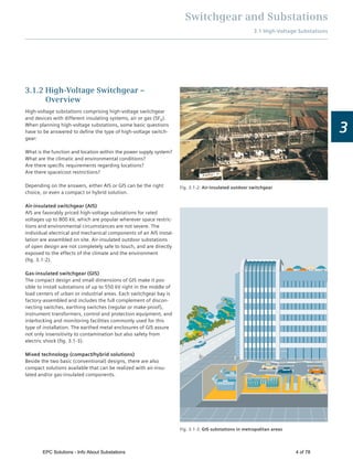Switchgear and Substations
3.1 High-Voltage Substations
3
3.1.2 High-Voltage Switchgear –
Overview
High-voltage substations comprising high-voltage switchgear
and devices with different insulating systems, air or gas (SF6).
When planning high-voltage substations, some basic questions
have to be answered to deﬁne the type of high-voltage switch-
gear:
What is the function and location within the power supply system?
What are the climatic and environmental conditions?
Are there speciﬁc requirements regarding locations?
Are there space/cost restrictions?
Depending on the answers, either AIS or GIS can be the right
choice, or even a compact or hybrid solution.
Air-insulated switchgear (AIS)
AIS are favorably priced high-voltage substations for rated
voltages up to 800 kV, which are popular wherever space restric-
tions and environmental circumstances are not severe. The
individual electrical and mechanical components of an AIS instal-
lation are assembled on site. Air-insulated outdoor substations
of open design are not completely safe to touch, and are directly
exposed to the effects of the climate and the environment
(ﬁg. 3.1-2).
Gas-insulated switchgear (GIS)
The compact design and small dimensions of GIS make it pos-
sible to install substations of up to 550 kV right in the middle of
load centers of urban or industrial areas. Each switchgear bay is
factory-assembled and includes the full complement of discon-
necting switches, earthing switches (regular or make-proof),
instrument transformers, control and protection equipment, and
interlocking and monitoring facilities commonly used for this
type of installation. The earthed metal enclosures of GIS assure
not only insensitivity to contamination but also safety from
electric shock (ﬁg. 3.1-3).
Mixed technology (compact/hybrid solutions)
Beside the two basic (conventional) designs, there are also
compact solutions available that can be realized with air-insu-
lated and/or gas-insulated components.
Fig. 3.1-3: GIS substations in metropolitan areas
Fig. 3.1-2: Air-insulated outdoor switchgear
EPC Solutions - Info About Substations 4 of 78
 