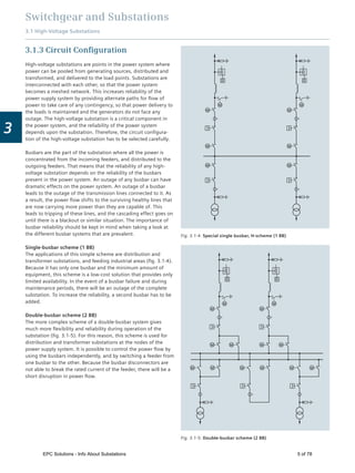 Switchgear and Substations
3.1 High-Voltage Substations
3
3.1.3 Circuit Conﬁguration
High-voltage substations are points in the power system where
power can be pooled from generating sources, distributed and
transformed, and delivered to the load points. Substations are
interconnected with each other, so that the power system
becomes a meshed network. This increases reliability of the
power supply system by providing alternate paths for ﬂow of
power to take care of any contingency, so that power delivery to
the loads is maintained and the generators do not face any
outage. The high-voltage substation is a critical component in
the power system, and the reliability of the power system
depends upon the substation. Therefore, the circuit conﬁgura-
tion of the high-voltage substation has to be selected carefully.
Busbars are the part of the substation where all the power is
concentrated from the incoming feeders, and distributed to the
outgoing feeders. That means that the reliability of any high-
voltage substation depends on the reliability of the busbars
present in the power system. An outage of any busbar can have
dramatic effects on the power system. An outage of a busbar
leads to the outage of the transmission lines connected to it. As
a result, the power ﬂow shifts to the surviving healthy lines that
are now carrying more power than they are capable of. This
leads to tripping of these lines, and the cascading effect goes on
until there is a blackout or similar situation. The importance of
busbar reliability should be kept in mind when taking a look at
the different busbar systems that are prevalent.
Single-busbar scheme (1 BB)
The applications of this simple scheme are distribution and
transformer substations, and feeding industrial areas (ﬁg. 3.1-4).
Because it has only one busbar and the minimum amount of
equipment, this scheme is a low-cost solution that provides only
limited availability. In the event of a busbar failure and during
maintenance periods, there will be an outage of the complete
substation. To increase the reliability, a second busbar has to be
added.
Double-busbar scheme (2 BB)
The more complex scheme of a double-busbar system gives
much more ﬂexibility and reliability during operation of the
substation (ﬁg. 3.1-5). For this reason, this scheme is used for
distribution and transformer substations at the nodes of the
power supply system. It is possible to control the power ﬂow by
using the busbars independently, and by switching a feeder from
one busbar to the other. Because the busbar disconnectors are
not able to break the rated current of the feeder, there will be a
short disruption in power ﬂow.
Fig. 3.1-4: Special single busbar, H-scheme (1 BB)
Fig. 3.1-5: Double-busbar scheme (2 BB)
EPC Solutions - Info About Substations 5 of 78
 