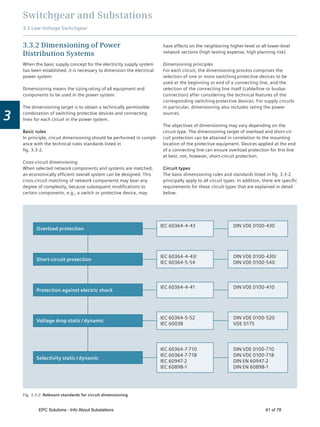 Switchgear and Substations
3.3 Low-Voltage Switchgear
3
have effects on the neighboring higher-level or all lower-level
network sections (high testing expense, high planning risk).
Dimensioning principles
For each circuit, the dimensioning process comprises the
selection of one or more switching protective devices to be
used at the beginning or end of a connecting line, and the
selection of the connecting line itself (cable/line or busbar
connection) after considering the technical features of the
corresponding switching protective devices. For supply circuits
in particular, dimensioning also includes rating the power
sources.
The objectives of dimensioning may vary depending on the
circuit type. The dimensioning target of overload and short-cir-
cuit protection can be attained in correlation to the mounting
location of the protective equipment. Devices applied at the end
of a connecting line can ensure overload protection for this line
at best, not, however, short-circuit protection.
Circuit types
The basic dimensioning rules and standards listed in ﬁg. 3.3-2
principally apply to all circuit types. In addition, there are speciﬁc
requirements for these circuit types that are explained in detail
below.
3.3.2 Dimensioning of Power
Distribution Systems
When the basic supply concept for the electricity supply system
has been established, it is necessary to dimension the electrical
power system.
Dimensioning means the sizing rating of all equipment and
components to be used in the power system.
The dimensioning target is to obtain a technically permissible
combination of switching protective devices and connecting
lines for each circuit in the power system.
Basic rules
In principle, circuit dimensioning should be performed in compli-
ance with the technical rules standards listed in
ﬁg. 3.3-2.
Cross-circuit dimensioning
When selected network components and systems are matched,
an economically efﬁcient overall system can be designed. This
cross-circuit matching of network components may bear any
degree of complexity, because subsequent modiﬁcations to
certain components, e.g., a switch or protective device, may
Selectivity static / dynamic
Overload protection
Short-circuit protection
Protection against electric shock
Voltage drop static / dynamic
IEC 60364-4-43 DIN VDE 0100-430
IEC 60364-4-43/
IEC 60364-5-54
IEC 60364-5-52
IEC 60038
IEC 60364-7-710
IEC 60364-7-718
IEC 60947-2
IEC 60898-1
DIN VDE 0100-430/
DIN VDE 0100-540
IEC 60364-4-41 DIN VDE 0100-410
DIN VDE 0100-520
VDE 0175
DIN VDE 0100-710
DIN VDE 0100-718
DIN EN 60947-2
DIN EN 60898-1
Fig. 3.3-2: Relevant standards for circuit dimensioning
EPC Solutions - Info About Substations 61 of 78
 