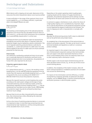 Switchgear and Substations
3.3 Low-Voltage Switchgear
3
When devices with a tripping unit are used, observance of this
rule across the entire characteristic device curve must be veriﬁed.
A mere veriﬁcation in the range of the maximum short-circuit
current applied (Ik max) is not always sufﬁcient, in particular
when time-delayed releases are used.
Short-circuit time
ta (Ik min) ≤ 5 s
The resulting current-breaking time of the selected protective
equipment must ensure that the calculated minimum short-cir-
cuit current Ik min at the end of the transmission line or protected
line is automatically cleared within 5 s at the most.
Overload and short-circuit protection need not necessarily be
provided by one and the same device. If required, these two
protection targets may be realized by a device combination. The
use of separate switching protective devices could also be
considered, i.e., at the start and end of a cable route. As a rule,
devices applied at the end of a cable route can ensure overload
protection for that line only.
Final circuits
The method for coordinating overload and short-circuit protec-
tion is practically identical for distribution and ﬁnal circuits.
Besides overload and short-circuit protection, the protection of
human life is also important for all circuits.
Protection against electric shock
ta (Ik1 min) ≤ ta perm
If a 1-phase fault to earth (Ik1 min) occurs, the resulting current
breaking time ta for the selected protective equipment must be
shorter than the maximum permissible breaking time ta perm that
is required for this circuit according to IEC 60364-4-41/
DIN VDE 0100-410 to ensure the protection of persons.
Because the required maximum current breaking time varies
according to the rated system voltage and the type of load
connected (stationary and non-stationary loads), protection
requirements regarding minimum breaking times ta perm may be
transferred from one load circuit to other circuits. Alternatively,
this protection target may also be achieved by observing a
maximum touch voltage.
Because ﬁnal circuits are often characterized by long supply
lines, their dimensioning is often affected by the maximum
permissible voltage drop.
As far as the choice of switching protective devices is concerned,
it is important to bear in mind that long connecting lines are
characterized by high impedances, and thus strong attenuation
of the calculated short-circuit currents.
Depending on the system operating mode (coupling open,
coupling closed) and the medium of supply (transformer or
generator), the protective equipment and its settings must be
conﬁgured for the worst-case scenario for short-circuit currents.
In contrast to supply or distribution circuits, where the choice of
a high-quality tripping unit is considered very important, there
are no special requirements on the protective equipment of ﬁnal
circuits regarding the degree of selectivity to be achieved. The
use of a tripping unit with LI characteristics is normally sufﬁ-
cient.
Summary
Basically, the dimensioning process itself is easy to understand
and can be performed using simple means.
Its complexity lies in the procurement of the technical data on
products and systems required. This data can be found in various
technical standards and regulations as well as in numerous
product catalogs.
An important aspect in this context is the cross-circuit manipula-
tion of dimensioned components owing to their technical data.
One such aspect is the above mentioned inheritance of min-
imum current breaking times of the non-stationary load circuit
to other stationary load or distribution circuits.
Another aspect is the mutual impact of dimensioning and net-
work calculation (short-circuit), e.g., for the use of short-circuit
current-limiting devices.
In addition, the complexity of the matter increases, when dif-
ferent national standards or installation practices are to be taken
into account for dimensioning.
For reasons of risk minimization and time efﬁciency, a number
of engineering companies generally use advanced calculation
software, such as SIMARIS design, to perform dimensioning and
veriﬁcation processes in electrical power systems.
EPC Solutions - Info About Substations 63 of 78
 