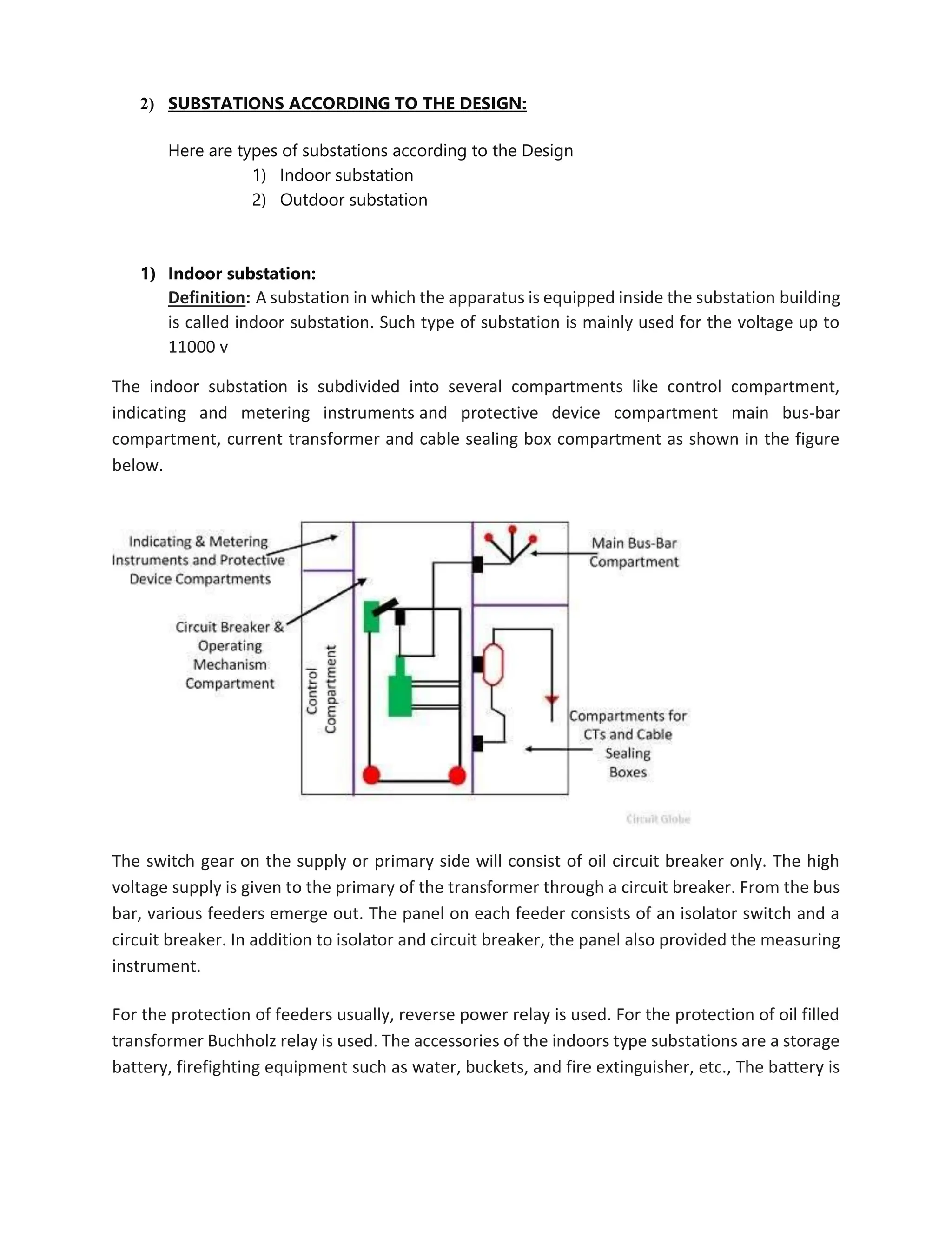 2) SUBSTATIONS ACCORDING TO THE DESIGN:
Here are types of substations according to the Design
1) Indoor substation
2) Outdoor substation
1) Indoor substation:
Definition: A substation in which the apparatus is equipped inside the substation building
is called indoor substation. Such type of substation is mainly used for the voltage up to
11000 v
The indoor substation is subdivided into several compartments like control compartment,
indicating and metering instruments and protective device compartment main bus-bar
compartment, current transformer and cable sealing box compartment as shown in the figure
below.
The switch gear on the supply or primary side will consist of oil circuit breaker only. The high
voltage supply is given to the primary of the transformer through a circuit breaker. From the bus
bar, various feeders emerge out. The panel on each feeder consists of an isolator switch and a
circuit breaker. In addition to isolator and circuit breaker, the panel also provided the measuring
instrument.
For the protection of feeders usually, reverse power relay is used. For the protection of oil filled
transformer Buchholz relay is used. The accessories of the indoors type substations are a storage
battery, firefighting equipment such as water, buckets, and fire extinguisher, etc., The battery is
 
