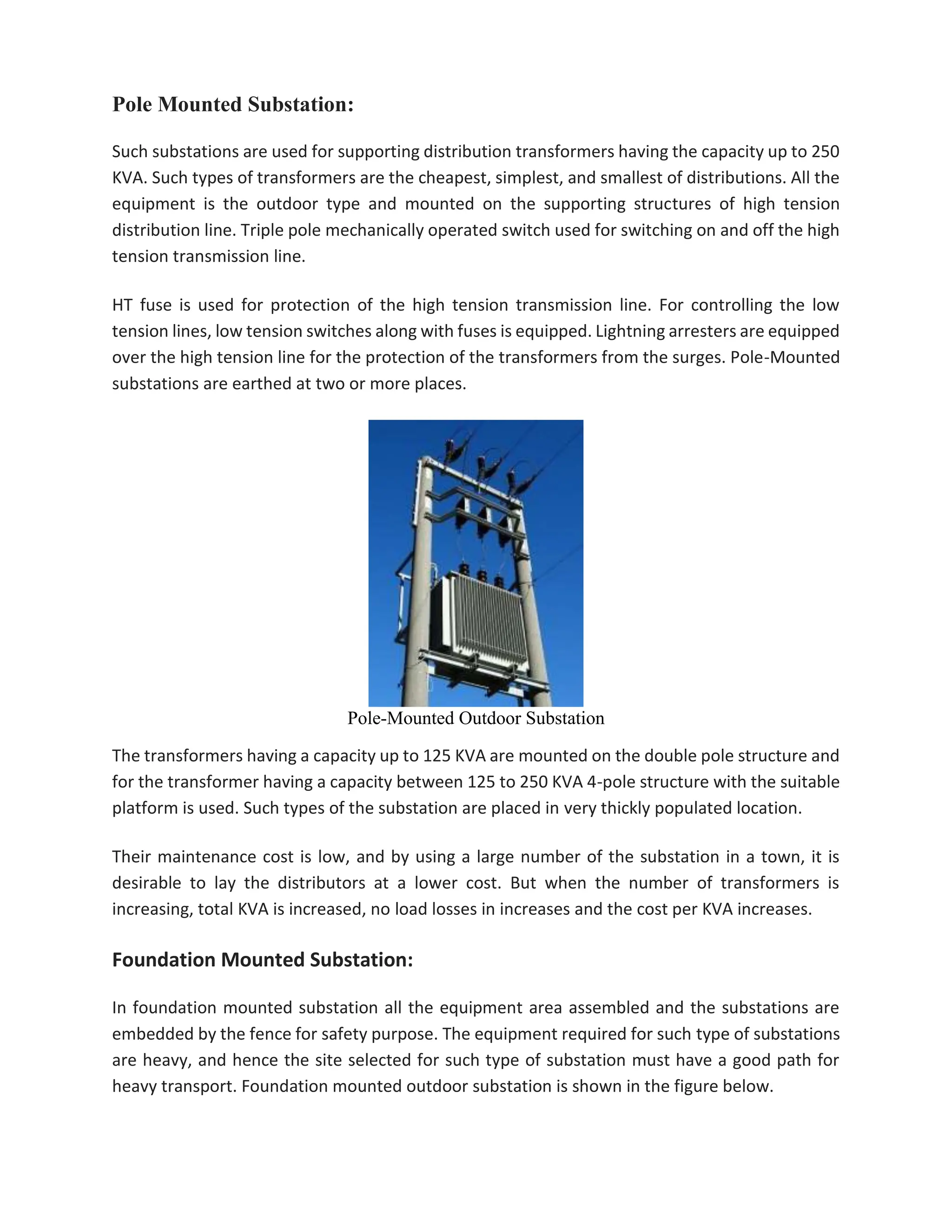 Pole Mounted Substation:
Such substations are used for supporting distribution transformers having the capacity up to 250
KVA. Such types of transformers are the cheapest, simplest, and smallest of distributions. All the
equipment is the outdoor type and mounted on the supporting structures of high tension
distribution line. Triple pole mechanically operated switch used for switching on and off the high
tension transmission line.
HT fuse is used for protection of the high tension transmission line. For controlling the low
tension lines, low tension switches along with fuses is equipped. Lightning arresters are equipped
over the high tension line for the protection of the transformers from the surges. Pole-Mounted
substations are earthed at two or more places.
Pole-Mounted Outdoor Substation
The transformers having a capacity up to 125 KVA are mounted on the double pole structure and
for the transformer having a capacity between 125 to 250 KVA 4-pole structure with the suitable
platform is used. Such types of the substation are placed in very thickly populated location.
Their maintenance cost is low, and by using a large number of the substation in a town, it is
desirable to lay the distributors at a lower cost. But when the number of transformers is
increasing, total KVA is increased, no load losses in increases and the cost per KVA increases.
Foundation Mounted Substation:
In foundation mounted substation all the equipment area assembled and the substations are
embedded by the fence for safety purpose. The equipment required for such type of substations
are heavy, and hence the site selected for such type of substation must have a good path for
heavy transport. Foundation mounted outdoor substation is shown in the figure below.
 