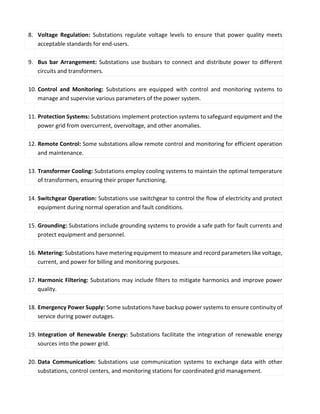 8. Voltage Regulation: Substations regulate voltage levels to ensure that power quality meets
acceptable standards for end-users.
9. Bus bar Arrangement: Substations use busbars to connect and distribute power to different
circuits and transformers.
10. Control and Monitoring: Substations are equipped with control and monitoring systems to
manage and supervise various parameters of the power system.
11. Protection Systems: Substations implement protection systems to safeguard equipment and the
power grid from overcurrent, overvoltage, and other anomalies.
12. Remote Control: Some substations allow remote control and monitoring for efficient operation
and maintenance.
13. Transformer Cooling: Substations employ cooling systems to maintain the optimal temperature
of transformers, ensuring their proper functioning.
14. Switchgear Operation: Substations use switchgear to control the flow of electricity and protect
equipment during normal operation and fault conditions.
15. Grounding: Substations include grounding systems to provide a safe path for fault currents and
protect equipment and personnel.
16. Metering: Substations have metering equipment to measure and record parameters like voltage,
current, and power for billing and monitoring purposes.
17. Harmonic Filtering: Substations may include filters to mitigate harmonics and improve power
quality.
18. Emergency Power Supply: Some substations have backup power systems to ensure continuity of
service during power outages.
19. Integration of Renewable Energy: Substations facilitate the integration of renewable energy
sources into the power grid.
20. Data Communication: Substations use communication systems to exchange data with other
substations, control centers, and monitoring stations for coordinated grid management.
 