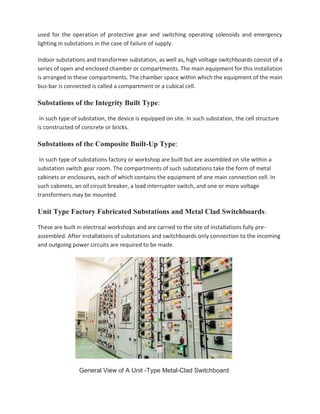 used for the operation of protective gear and switching operating solenoids and emergency
lighting in substations in the case of failure of supply.
Indoor substations and transformer substation, as well as, high voltage switchboards consist of a
series of open and enclosed chamber or compartments. The main equipment for this installation
is arranged in these compartments. The chamber space within which the equipment of the main
bus-bar is connected is called a compartment or a cubical cell.
Substations of the Integrity Built Type:
In such type of substation, the device is equipped on site. In such substation, the cell structure
is constructed of concrete or bricks.
Substations of the Composite Built-Up Type:
In such type of substations factory or workshop are built but are assembled on site within a
substation switch gear room. The compartments of such substations take the form of metal
cabinets or enclosures, each of which contains the equipment of one main connection cell. In
such cabinets, an oil circuit breaker, a load interrupter switch, and one or more voltage
transformers may be mounted.
Unit Type Factory Fabricated Substations and Metal Clad Switchboards:
These are built in electrical workshops and are carried to the site of installations fully pre-
assembled. After installations of substations and switchboards only connection to the incoming
and outgoing power circuits are required to be made.
General View of A Unit -Type Metal-Clad Switchboard
 