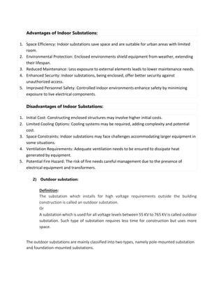 Advantages of Indoor Substations:
1. Space Efficiency: Indoor substations save space and are suitable for urban areas with limited
room.
2. Environmental Protection: Enclosed environments shield equipment from weather, extending
their lifespan.
3. Reduced Maintenance: Less exposure to external elements leads to lower maintenance needs.
4. Enhanced Security: Indoor substations, being enclosed, offer better security against
unauthorized access.
5. Improved Personnel Safety: Controlled indoor environments enhance safety by minimizing
exposure to live electrical components.
Disadvantages of Indoor Substations:
1. Initial Cost: Constructing enclosed structures may involve higher initial costs.
2. Limited Cooling Options: Cooling systems may be required, adding complexity and potential
cost.
3. Space Constraints: Indoor substations may face challenges accommodating larger equipment in
some situations.
4. Ventilation Requirements: Adequate ventilation needs to be ensured to dissipate heat
generated by equipment.
5. Potential Fire Hazard: The risk of fire needs careful management due to the presence of
electrical equipment and transformers.
2) Outdoor substation:
Definition:
The substation which installs for high voltage requirements outside the building
construction is called an outdoor substation.
Or
A substation which is used for all voltage levels between 55 KV to 765 KV is called outdoor
substation. Such type of substation requires less time for construction but uses more
space.
The outdoor substations are mainly classified into two types, namely pole-mounted substation
and foundation-mounted substations.
 