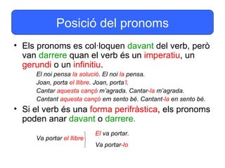 Posició del pronoms
• Els pronoms es col·loquen davant del verb, però
  van darrere quan el verb és un imperatiu, un
  gerundi o un infinitiu.
     El noi pensa la solució. El noi la pensa.
     Joan, porta el llibre. Joan, porta’l.
     Cantar aquesta cançó m’agrada. Cantar-la m’agrada.
     Cantant aquesta cançó em sento bé. Cantant-la en sento bé.
• Si el verb és una forma perifràstica, els pronoms
  poden anar davant o darrere.
                           El va portar.
     Va portar el llibre
                           Va portar-lo
 