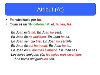 Atribut (At)
• Es substitueix per ho.
• Quan és un SN determinat: el, la, les, les.

   En Joan està bé. En Joan ho està.
   En Joan és de Mallorca. En Joan ho és.
   En Joan sembla trist: En Joan ho sembla.
   En Joan és qui ha trucat. En Joan ho és.
   En Joan és el noi més simpàtic. En Joan l’és.
   Les teves amigues són les noies més divertides.
     Les teves amigues les són.
 