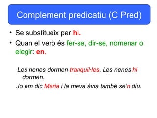Complement predicatiu (C Pred)
• Se substitueix per hi.
• Quan el verb és fer-se, dir-se, nomenar o
  elegir: en.

  Les nenes dormen tranquil·les. Les nenes hi
    dormen.
  Jo em dic Maria i la meva àvia també se’n diu.
 