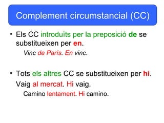 Complement circumstancial (CC)
• Els CC introduïts per la preposició de se
  substitueixen per en.
    Vinc de París. En vinc.


• Tots els altres CC se substitueixen per hi.
  Vaig al mercat. Hi vaig.
    Camino lentament. Hi camino.
 