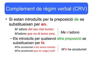 Complement de règim verbal (CRV)
• Si estan introduïts per la preposició de se
  substitueixen per en.
     M’ adono del seu mal humor.
     M’adono que no té bona cara.          Me n’adono
  – Els introduïts per qualsevol altra preposició se
    substitueixen per hi.
     M’he acostumat a les seves manies
     M’he acostumat que no vulgui sortir
                                           M’hi he acostumat
 