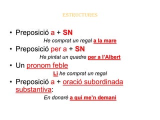ESTRUCTURES


• Preposició a + SN
          He comprat un regal a la mare
• Preposició per a + SN
         He pintat un quadre per a l’Albert
• Un pronom feble
              Li he comprat un regal
• Preposició a + oració subordinada
  substantiva:
          En donaré a qui me’n demani
 