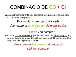 COMBINACIÓ DE CD + CI
Quan ens trobem davant d’una combinació de pronoms febles de CD i
  CI l’ordre és el següent:
          Pronom CI + pronom CD + verb
     Vam comprar un ordinador als meus cosins
                               CD                     CI

                          Els en van comprar
Però si el CD és determinat (el, la, els, les) i el CI és singular (li),
  alterem l’ordre de la combinació: col·loquem el CD davant del CI, a
  més, canviem el pronom li per HI
         Vam comprar l’ ordinador al meu cosí
                 L’hi van comprar
 