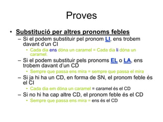 Proves
• Substitució per altres pronoms febles
  – Si el podem substituir pel pronom LI, ens trobem
    davant d’un CI
     • Cada dia ens dóna un caramel = Cada dia li dóna un
       caramel.
  – Si el podem substituir pels pronoms EL o LA, ens
    trobem davant d’un CD
     • Sempre que passa ens mira = sempre que passa el mira
  – Si ja hi ha un CD, en forma de SN, el pronom feble és
    el CI
     • Cada dia em dóna un caramel = caramel és el CD
  – Si no hi ha cap altre CD, el pronom feble és el CD
     • Sempre que passa ens mira = ens és el CD
 