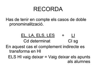 RECORDA
Has de tenir en compte els casos de doble
 pronominalització.

       EL, LA, ELS, LES      +    LI
         Cd determinat          CI sg
En aquest cas el complement indirecte es
 transforma en HI
 ELS HI vaig deixar = Vaig deixar els apunts
                                als alumnes
 