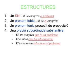 ESTRUCTURES
1.   Un SN: Ell no comprèn el problema
2.   Un pronom feble: Ell no el comprèn
3.   Un pronom tònic precedit de preposició
4.   Una oració subordinada substantiva
      - Ell no comprèn que és un problema
      - Ella sabrà com ho solucionarem
      - Elles no saben solucionar el problema
 