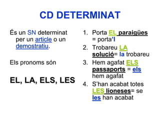 CD DETERMINAT
És un SN determinat     1. Porta EL paraigües
  per un article o un      = porta’l
  demostratiu.          2. Trobareu LA
                           solució= la trobareu
Els pronoms són         3. Hem agafat ELS
                           passaports = els
                           hem agafat
EL, LA, ELS, LES        4. S’han acabat totes
                           LES lioneses= se
                           les han acabat
 