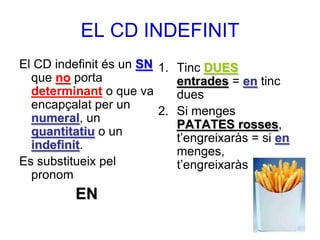 EL CD INDEFINIT
El CD indefinit és un SN 1. Tinc DUES
  que no porta              entrades = en tinc
  determinant o que va      dues
  encapçalat per un
                         2. Si menges
  numeral, un
                            PATATES rosses,
  quantitatiu o un
                            t’engreixaràs = si en
  indefinit.
                            menges,
Es substitueix pel          t’engreixaràs
  pronom
          EN
 