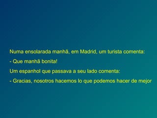 Numa ensolarada manhã, em Madrid, um turista comenta: - Que manhã bonita! Um espanhol que passava a seu lado comenta: - Gracias, nosotros hacemos lo que podemos hacer de mejor 