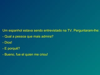 Um espanhol estava sendo entrevistado na TV. Perguntaram-lhe: - Qual a pessoa que mais admira? - Dios! - E porquê? - Bueno, fue el quien me criou! 