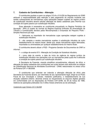7.      Cadastro de Contribuintes – Alteração
       O contribuinte paulista a quem os artigos 313-A a 313-Z20 do Regulamento do ICMS
atribuem a responsabilidade pela retenção e pelo pagamento do imposto incidente nas
saídas subsequentes de mercadorias cujas operações estejam sujeitas ao regime jurídico
da substituição tributária deverá solicitar alteração de dados cadastrais para informar sua
condição de sujeito passivo por substituição tributária.
       Essa alteração é necessária ao contribuinte enquadrado no Regime Periódico de
Apuração - RPA ou sujeito às normas do Regime Especial Unificado de Arrecadação de
Tributos e Contribuições devidos pelas Microempresas e Empresas de Pequeno Porte -
Simples Nacional que seja:
        1 - fabricante ou importador de mercadorias cujas operações estejam sujeitas à
        substituição tributária;
        2 - não varejista e receba mercadorias sujeitas à substituição tributária de outro
        estabelecimento do mesmo titular, desde que, essas mercadorias sejam fabricadas,
        importadas ou arrematadas por qualquer estabelecimento do mesmo titular.
       O contribuinte deverá utilizar o PGD - Programa Gerador de Documentos do CNPJ e
informar:
        1 - o código de evento 613 - Alteração da Condição de Substituto tributário;
        2 - como data do evento, a data de início da vigência do regime jurídico da
        substituição tributária nas operações com as mercadorias pelas quais lhe é atribuída
        a condição de sujeito passivo por substituição tributária.
       A Secretaria da Fazenda, visando simplificar procedimentos, efetuará, de ofício, a
alteração de dados cadastrais dos contribuintes aos quais tenham sido atribuídos os códigos
da Classificação Nacional de Atividades Econômicas - CNAE relacionados no anexo único
da Portaria CAT nº 86/2008.

        O contribuinte que entender ser indevida a alteração efetuada de ofício pela
Secretaria da Fazenda deverá, por intermédio de seu representante legal, dirigir-se ao Posto
Fiscal de sua vinculação e solicitar, mediante justificativa, o restabelecimento de sua
situação cadastral anterior, devendo anexar ao requerimento os arquivos digitais gerados
em conformidade com as disposições da Portaria CAT-32/96, de 28 de março de 1996,
relativos às operações praticadas nos 3 (três) meses anteriores ao da solicitação.

Fundamento Legal: Portaria CAT nº 86/2008




                                                                                           6
 