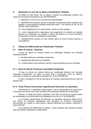 8.    Operações em que não se aplica a Substituição Tributária
       No Estado de São Paulo, não se aplica o instituto da substituição tributária nas
saídas de mercadorias destinadas a (art. 264 RICMS/SP):
      I - integração ou consumo em processo de industrialização;
      II - estabelecimento paulista, quando a operação subsequente estiver amparada por
      isenção ou não-incidência (Redação dada pelo artigo 1º do Decreto 52.104, de 29/
      08/2007; DOE 30/08/2007);
      III - outro estabelecimento do mesmo titular, desde que não varejista;
      IV - outro estabelecimento responsável pelo pagamento do imposto por sujeição
      passiva por substituição, em relação à mesma mercadoria ou a outra mercadoria
      enquadrada na mesma modalidade de substituição;
      V - estabelecimento situado em outro Estado (salvo se houver acordo prevendo a
      sua exigência).


9.    Cálculo do ICMS devido por Substituição Tributária
9.1   Base de Cálculo – Espécies
       A base de cálculo do imposto devido por substituição tributária com retenção
antecipada poderá:
      I – ser determinada por autoridade competente;
      II – sugerida pelo fabricante ou importador;
      III – na falta dessas duas hipóteses, atender a regra específica para sua formação.


9.1.1 Base de Cálculo Fixada por Autoridade Competente
        A base de cálculo do imposto devido por substituição tributária com retenção
antecipada corresponde, em regra, ao preço final a consumidor, único ou máximo,
autorizado ou fixado por autoridade competente (art. 40-A do RICMS-SP).
       O valor é divulgado em Ato da Secretaria da Fazenda, especificamente por meio de
Portaria CAT.


9.1.2 Preço Final ao Consumidor sugerido pelo Fabricante ou Importador
      O fabricante ou o importador poderá sugerir o valor correspondente ao preço final a
consumidor que servirá como base de cálculo da substituição tributária por antecipação.
       Contudo, a adoção dos preços sugeridos como base de cálculo do imposto devido
por antecipação fica condicionada a que (parágrafo único do art. 41 do RICMS/SP):
       a) a entidade representativa do fabricante ou importador apresente pedido formal,
nos termos de disciplina estabelecida pela Secretaria da Fazenda, devidamente
documentado por cópias de notas fiscais e demais elementos que possam comprovar o
preço praticado;
      b) na hipótese de deferimento do pedido, o preço sugerido será aplicável somente
após ser editada a legislação correspondente.




                                                                                            7
 
