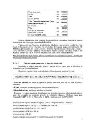 Preço do produto                            R$    1.000,00
                       (+) IPI                                     R$      150,00
                       Total                                       R$    1.150,00
                       (+) IVA-ST 40%                              R$     _460,00
                       Valor Presumido de Venda a Varejo
                                                                   R$    1.610,00
                       (Base de Cálculo da ST)
                       (x) Alíquota                                          18%
                       Valor                                       R$      289,80
                       (-) ICMS do Substituto
                                                                   R$      180,00
                       (18% sobre 1.000,00)
                       (=) Valor do ICMS retido                    R$      109,80


       A carga tributária de toda a cadeia de circulação da mercadoria deve ser a mesma
que seria se não houvesse a substituição tributária.
        Veja que, se não houvesse a substituição tributária, o comerciante receberia a nota
fiscal do fabricante sem a retenção, iria se creditar do imposto pago pelo fabricante (R$
180,00) e, por ocasião das vendas, iria se debitar do imposto devido sobre suas operações
(18% sobre R$ 1.610,00 = 289,80), resultando no mesmo valor de imposto a recolher (R$
109,80). A diferença é que, existindo a substituição, isso é feito antecipadamente.
Nota: Este exemplo de cálculo pode ser aplicado ao demais produtos, respeitando o IVA-ST e a alíquota/carga
tributária específicos de cada situação.


9.2.3.2         Cálculo para Substituto – Simples Nacional
      Seguindo o mesmo exemplo anterior, vamos agora supor que o fabricante é
enquadrado no Simples Nacional.
        O valor do imposto retido será calculado, utilizando-se da seguinte fórmula:


  Imposto devido = [base de cálculo x (1,00 + MVA) x alíquota interna] - dedução


- Base de cálculo é o valor da operação própria realizada pela ME ou EPP substituta
tributária;
- MVA é a margem de valor agregado divulgada pelo Estado;
- Alíquota interna é a alíquota aplicável ao produto;
- Dedução - o valor resultante da aplicação da alíquota interna ou interestadual sobre o
valor da operação ou prestação própria do substituto tributário. (Redação dada pela
Resolução CGSN nº 61, de 13 de julho de 2009 – Efeitos a partir de 01/08/2009)


Imposto devido = [base de cálculo x (1,00 + MVA) x alíquota interna] – dedução
Imposto devido = [1.000,00 x (1,00 + 0,40) x 0,18] – 180,00
Imposto devido = [1.400,00 x 0,18] – 180,00
Imposto devido = 252,00 – 180,00
Imposto devido = 72,00
Fundamento Legal: Resolução CGSN nº 51/2008 (efeitos a partir de 01/01/2009)
                                                                                                         9
 