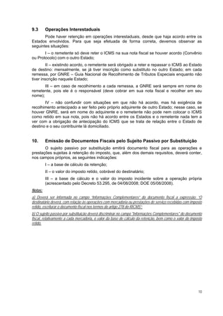 9.3      Operações Interestaduais
       Pode haver retenção em operações interestaduais, desde que haja acordo entre os
Estados envolvidos. Para que seja efetuada de forma correta, devemos observar as
seguintes situações:
       I – o remetente só deve reter o ICMS na sua nota fiscal se houver acordo (Convênio
ou Protocolo) com o outro Estado;
         II – existindo acordo, o remetente será obrigado a reter e repassar o ICMS ao Estado
de destino: mensalmente, se já tiver inscrição como substituto no outro Estado; em cada
remessa, por GNRE – Guia Nacional de Recolhimento de Tributos Especiais enquanto não
tiver inscrição naquele Estado;
       III – em caso de recolhimento a cada remessa, a GNRE será sempre em nome do
remetente, pois ele é o responsável (deve cobrar em sua nota fiscal e recolher em seu
nome);
       IV – não confundir com situações em que não há acordo, mas há exigência de
recolhimento antecipado a ser feito pelo próprio adquirente de outro Estado; nesse caso, se
houver GNRE, será em nome do adquirente e o remetente não pode nem colocar o ICMS
como retido em sua nota, pois não há acordo entre os Estados e o remetente nada tem a
ver com a obrigação de antecipação do ICMS que se trata de relação entre o Estado de
destino e o seu contribuinte lá domiciliado.


10.      Emissão de Documentos Fiscais pelo Sujeito Passivo por Substituição
       O sujeito passivo por substituição emitirá documento fiscal para as operações e
prestações sujeitas à retenção do imposto, que, além dos demais requisitos, deverá conter,
nos campos próprios, as seguintes indicações:
         I – a base de cálculo da retenção;
         II – o valor do imposto retido, cobrável do destinatário;
         III – a base de cálculo e o valor do imposto incidente sobre a operação própria
         (acrescentado pelo Decreto 53.295, de 04/08/2008; DOE 05/08/2008).
Notas:
a) Deverá ser informada no campo “Informações Complementares” do documento fiscal a expressão: “O
destinatário deverá, com relação às operações com mercadoria ou prestações de serviço recebidas com imposto
retido, escriturar o documento fiscal nos termos do artigo 278 do RICMS”;
b) O sujeito passivo por substituição deverá discriminar no campo "Informações Complementares" do documento
fiscal, relativamente a cada mercadoria, o valor da base de cálculo da retenção, bem como o valor do imposto
retido.




                                                                                                         10
 