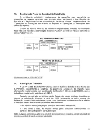 13.     Escrituração Fiscal do Contribuinte Substituído
       O contribuinte substituído, relativamente às operações com mercadoria ou
prestações de serviços recebidas com imposto retido, escriturará o livro Registro de
Entradas e o Registro de Saídas, com utilização da coluna "Outras", respectivamente, de
"Operações ou Prestações sem Crédito do Imposto" e "Operações ou Prestações sem
Débito do Imposto".
        O valor do imposto retido ou de parcela do imposto retido, indicado no documento
fiscal não será incluído na escrituração da coluna "Outras". Deverá ser indicado somente na
coluna "Observações".


                                    REGISTRO DE ENTRADAS
                                    ICMS - VALORES FISCAIS
                                    OPERAÇÃO S/ CRÉDITO DO IMPOSTO

                  VALOR                ISENTAS/
                             CFOP                        OUTRAS             OBSERVAÇÕES
                 CONTÁBIL           NÃO TRIBUTADAS

                                                                     ICMS ST: R$ 109,80
                1.259,80    1.403                     1.000,00
                                                                     IPI: R$ 150,00




                                      REGISTRO DE SAÍDAS
                                    ICMS - VALORES FISCAIS
                                     OPERAÇÃO S/ DÉBITO DO IMPOSTO
                  VALOR                ISENTAS/
                             CFOP                        OUTRAS             OBSERVAÇÕES
                 CONTÁBIL           NÃO TRIBUTADAS


                1.610,00    5.405                     1.610,00



Fundamento Legal: art. 278 do RICMS/SP


14.     Antecipação Tributária
       A Lei nº 12.785 de 20/12/2007 alterou a Lei do ICMS no Estado de São Paulo (Lei
6.374/1989), possibilitando a exigência do pagamento antecipado do imposto. Essa
alteração foi regulamentada com a publicação do Decreto nº 52.742, de 22/02/2008, com a
inclusão no regulamento paulista do art. 426-A.
       Portanto, na entrada no território deste Estado dos novos produtos inseridos no
regime de substituição tributária a partir de 2008, procedente de outra unidade da
Federação, o contribuinte paulista que conste como destinatário no documento fiscal relativo
à operação deverá efetuar antecipadamente o recolhimento:
        I - do imposto devido pela própria operação de saída da mercadoria;
        II - em sendo o caso, do imposto devido pelas operações subsequentes, na
        condição de sujeito passivo por substituição.
Nota: O disposto acima não se aplica se o remetente da mercadoria tiver efetuado a retenção antecipada do
imposto, na condição de sujeito passivo por substituição.




                                                                                                      18
 