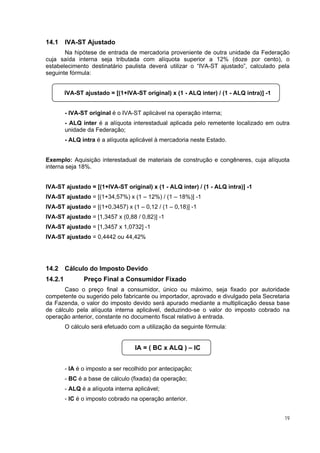 14.1     IVA-ST Ajustado
       Na hipótese de entrada de mercadoria proveniente de outra unidade da Federação
cuja saída interna seja tributada com alíquota superior a 12% (doze por cento), o
estabelecimento destinatário paulista deverá utilizar o “IVA-ST ajustado”, calculado pela
seguinte fórmula:


         IVA-ST ajustado = [(1+IVA-ST original) x (1 - ALQ inter) / (1 - ALQ intra)] -1


         - IVA-ST original é o IVA-ST aplicável na operação interna;
         - ALQ inter é a alíquota interestadual aplicada pelo remetente localizado em outra
         unidade da Federação;
         - ALQ intra é a alíquota aplicável à mercadoria neste Estado.


Exemplo: Aquisição interestadual de materiais de construção e congêneres, cuja alíquota
interna seja 18%.


IVA-ST ajustado = [(1+IVA-ST original) x (1 - ALQ inter) / (1 - ALQ intra)] -1
IVA-ST ajustado = [(1+34,57%) x (1 – 12%) / (1 – 18%)] -1
IVA-ST ajustado = [(1+0,3457) x (1 – 0,12 / (1 – 0,18)] -1
IVA-ST ajustado = [1,3457 x (0,88 / 0,82)] -1
IVA-ST ajustado = [1,3457 x 1,0732] -1
IVA-ST ajustado = 0,4442 ou 44,42%




14.2     Cálculo do Imposto Devido
14.2.1          Preço Final a Consumidor Fixado
       Caso o preço final a consumidor, único ou máximo, seja fixado por autoridade
competente ou sugerido pelo fabricante ou importador, aprovado e divulgado pela Secretaria
da Fazenda, o valor do imposto devido será apurado mediante a multiplicação dessa base
de cálculo pela alíquota interna aplicável, deduzindo-se o valor do imposto cobrado na
operação anterior, constante no documento fiscal relativo à entrada.
         O cálculo será efetuado com a utilização da seguinte fórmula:


                                    IA = ( BC x ALQ ) – IC


         - IA é o imposto a ser recolhido por antecipação;
         - BC é a base de cálculo (fixada) da operação;
         - ALQ é a alíquota interna aplicável;
         - IC é o imposto cobrado na operação anterior.


                                                                                          19
 