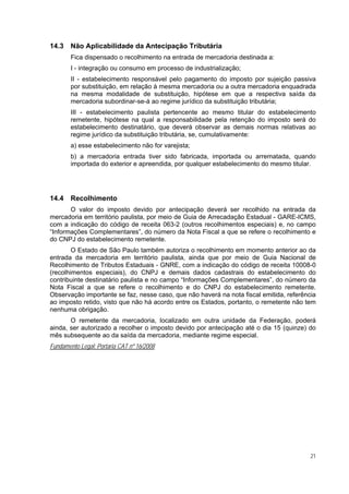 14.3    Não Aplicabilidade da Antecipação Tributária
        Fica dispensado o recolhimento na entrada de mercadoria destinada a:
        I - integração ou consumo em processo de industrialização;
        II - estabelecimento responsável pelo pagamento do imposto por sujeição passiva
        por substituição, em relação à mesma mercadoria ou a outra mercadoria enquadrada
        na mesma modalidade de substituição, hipótese em que a respectiva saída da
        mercadoria subordinar-se-á ao regime jurídico da substituição tributária;
        III - estabelecimento paulista pertencente ao mesmo titular do estabelecimento
        remetente, hipótese na qual a responsabilidade pela retenção do imposto será do
        estabelecimento destinatário, que deverá observar as demais normas relativas ao
        regime jurídico da substituição tributária, se, cumulativamente:
        a) esse estabelecimento não for varejista;
        b) a mercadoria entrada tiver sido fabricada, importada ou arrematada, quando
        importada do exterior e apreendida, por qualquer estabelecimento do mesmo titular.




14.4    Recolhimento
       O valor do imposto devido por antecipação deverá ser recolhido na entrada da
mercadoria em território paulista, por meio de Guia de Arrecadação Estadual - GARE-ICMS,
com a indicação do código de receita 063-2 (outros recolhimentos especiais) e, no campo
“Informações Complementares”, do número da Nota Fiscal a que se refere o recolhimento e
do CNPJ do estabelecimento remetente.
        O Estado de São Paulo também autoriza o recolhimento em momento anterior ao da
entrada da mercadoria em território paulista, ainda que por meio de Guia Nacional de
Recolhimento de Tributos Estaduais - GNRE, com a indicação do código de receita 10008-0
(recolhimentos especiais), do CNPJ e demais dados cadastrais do estabelecimento do
contribuinte destinatário paulista e no campo “Informações Complementares”, do número da
Nota Fiscal a que se refere o recolhimento e do CNPJ do estabelecimento remetente.
Observação importante se faz, nesse caso, que não haverá na nota fiscal emitida, referência
ao imposto retido, visto que não há acordo entre os Estados, portanto, o remetente não tem
nenhuma obrigação.
       O remetente da mercadoria, localizado em outra unidade da Federação, poderá
ainda, ser autorizado a recolher o imposto devido por antecipação até o dia 15 (quinze) do
mês subsequente ao da saída da mercadoria, mediante regime especial.
Fundamento Legal: Portaria CAT nº 16/2008




                                                                                         21
 