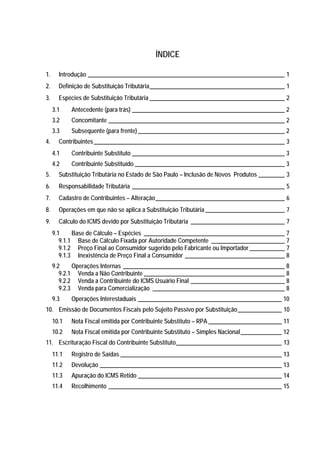 ÍNDICE

1.     Introdução ___________________________________________________________________ 1
2.     Definição de Substituição Tributária______________________________________________ 1
3.     Espécies de Substituição Tributária ______________________________________________ 2
     3.1    Antecedente (para trás) ____________________________________________________ 2
     3.2    Concomitante ____________________________________________________________ 2
     3.3    Subsequente (para frente) __________________________________________________ 2
4.     Contribuintes _________________________________________________________________ 3
     4.1    Contribuinte Substituto ____________________________________________________ 3
     4.2    Contribuinte Substituído ___________________________________________________ 3
5.     Substituição Tributária no Estado de São Paulo – Inclusão de Novos Produtos _________ 3
6.     Responsabilidade Tributária ____________________________________________________ 5
7.     Cadastro de Contribuintes – Alteração____________________________________________ 6
8.     Operações em que não se aplica a Substituição Tributária ___________________________ 7
9.     Cálculo do ICMS devido por Substituição Tributária ________________________________ 7
     9.1     Base de Cálculo – Espécies ________________________________________________ 7
        9.1.1 Base de Cálculo Fixada por Autoridade Competente _________________________ 7
        9.1.2 Preço Final ao Consumidor sugerido pelo Fabricante ou Importador ____________ 7
        9.1.3 Inexistência de Preço Final a Consumidor __________________________________ 8
     9.2     Operações Internas _______________________________________________________ 8
        9.2.1 Venda a Não Contribuinte ________________________________________________ 8
        9.2.2 Venda a Contribuinte do ICMS Usuário Final ________________________________ 8
        9.2.3 Venda para Comercialização _____________________________________________ 8
     9.3    Operações Interestaduais _________________________________________________ 10
10. Emissão de Documentos Fiscais pelo Sujeito Passivo por Substituição_______________ 10
     10.1   Nota Fiscal emitida por Contribuinte Substituto – RPA _________________________ 11
     10.2   Nota Fiscal emitida por Contribuinte Substituto – Simples Nacional ______________ 12
11. Escrituração Fiscal do Contribuinte Substituto____________________________________ 13
     11.1   Registro de Saídas _______________________________________________________ 13
     11.2   Devolução ______________________________________________________________ 13
     11.3   Apuração do ICMS Retido _________________________________________________ 14
     11.4   Recolhimento ___________________________________________________________ 15
 