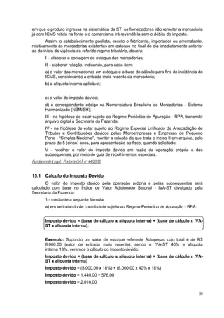 em que o produto ingressa na sistemática da ST, os fornecedores irão remeter a mercadoria
já com ICMS retido na fonte e o comerciante irá revendê-la sem o débito do imposto.
        Assim, o estabelecimento paulista, exceto o fabricante, importador ou arrematante,
relativamente às mercadorias existentes em estoque no final do dia imediatamente anterior
ao do início da vigência do referido regime tributário, deverá:
        I – elaborar a contagem do estoque das mercadorias;
        II – elaborar relação, indicando, para cada item:
        a) o valor das mercadorias em estoque e a base de cálculo para fins de incidência do
        ICMS, considerando a entrada mais recente da mercadoria;
        b) a alíquota interna aplicável;


        c) o valor do imposto devido;
        d) o correspondente código na Nomenclatura Brasileira de Mercadorias - Sistema
        Harmonizado (NBM/SH);
        III - na hipótese de estar sujeito ao Regime Periódico de Apuração - RPA, transmitir
        arquivo digital à Secretaria da Fazenda;
        IV - na hipótese de estar sujeito ao Regime Especial Unificado de Arrecadação de
        Tributos e Contribuições devidos pelas Microempresas e Empresas de Pequeno
        Porte - “Simples Nacional”, manter a relação de que trata o inciso II em arquivo, pelo
        prazo de 5 (cinco) anos, para apresentação ao fisco, quando solicitado;
        V - recolher o valor do imposto devido em razão da operação própria e das
        subsequentes, por meio de guia de recolhimentos especiais.
Fundamento Legal: Portaria CAT nº 44/2008.


15.1    Cálculo do Imposto Devido
       O valor do imposto devido pela operação própria e pelas subsequentes será
calculado com base no Índice de Valor Adicionado Setorial - IVA-ST divulgado pela
Secretaria da Fazenda:
        1 - mediante a seguinte fórmula:
        a) em se tratando de contribuinte sujeito ao Regime Periódico de Apuração - RPA:


        Imposto devido = (base de cálculo x alíquota interna) + (base de cálculo x IVA-
        ST x alíquota interna);


        Exemplo: Supondo um valor de estoque referente Autopeças cujo total é de R$
        8.000,00 (valor de entrada mais recente), sendo o IVA-ST 40% e alíquota
        interna 18%, veremos o cálculo do imposto devido:
        Imposto devido = (base de cálculo x alíquota interna) + (base de cálculo x IVA-
        ST x alíquota interna)
        Imposto devido = (8.000,00 x 18%) + (8.000,00 x 40% x 18%)
        Imposto devido = 1.440,00 + 576,00
        Imposto devido = 2.016,00

                                                                                            30
 