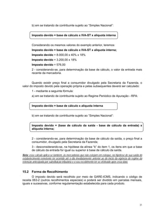 b) em se tratando de contribuinte sujeito ao “Simples Nacional”:


        Imposto devido = base de cálculo x IVA-ST x alíquota interna


        Considerando os mesmos valores do exemplo anterior, teremos:
        Imposto devido = base de cálculo x IVA-ST x alíquota interna;
        Imposto devido = 8.000,00 x 40% x 18%
        Imposto devido = 3.200,00 x 18%
        Imposto devido = 576,00
        2 - considerando-se, para determinação da base de cálculo, o valor da entrada mais
        recente da mercadoria.


       Quando existir preço final a consumidor divulgado pela Secretaria da Fazenda, o
valor do imposto devido pela operação própria e pelas subsequentes deverá ser calculado:
        1 - mediante a seguinte fórmula:
        a) em se tratando de contribuinte sujeito ao Regime Periódico de Apuração - RPA:


        Imposto devido = base de cálculo x alíquota interna


        b) em se tratando de contribuinte sujeito ao “Simples Nacional”:


        Imposto devido = (base de cálculo da saída - base de cálculo da entrada) x
        alíquota interna;


        2 - considerando-se, para determinação da base de cálculo da saída, o preço final a
        consumidor, divulgado pela Secretaria da Fazenda;
        3 - desconsiderando-se, na hipótese da alínea “b” do item 1, os itens em que a base
        de cálculo da entrada for igual ou superior à base de cálculo da saída.
Nota: esse cálculo aplica-se também, às mercadorias que não estejam em estoque, na hipótese de sua saída do
estabelecimento remetente ter ocorrido até o dia imediatamente anterior ao do início da vigência do regime da
retenção antecipada por substituição tributária e o seu recebimento ter se efetivado após essa data.


15.2    Forma de Recolhimento
        O imposto devido será recolhido por meio de GARE-ICMS, indicando o código de
receita 063-2 (outros recolhimentos especiais) e poderá ser dividido em parcelas mensais,
iguais e sucessivas, conforme regulamentação estabelecida para cada produto.




                                                                                                          31
 