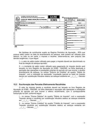 Na hipótese de contribuinte sujeito ao Regime Periódico de Apuração - RPA que
possua saldo credor na data do levantamento do estoque, este poderá ser utilizado para
deduzir, no todo ou em parte, o imposto a recolher, observando-se, sem prejuízo das
demais exigências, o que segue:
       I – o valor do saldo credor utilizado para pagar o imposto deverá ser discriminado no
       final da relação do estoque apurado;
       II – o montante de saldo credor utilizado para pagamento do imposto devido será
       lançado no livro Registro de Apuração do ICMS - RAICMS, na folha destinada à
       apuração das operações e prestações próprias do período em que ocorrer o aludido
       levantamento de estoque, no campo “Estorno de Créditos” do quadro “Débito do
       Imposto”, com a indicação da expressão “Liquidação (parcial ou total) do imposto
       devido por substituição tributária relativo ao estoque existente em __/__/__ - Decreto
       ___”.


15.3   Escrituração das Parcelas Efetivamente Recolhidas
        O valor do imposto devido e recolhido deverá ser lançado no livro Registro de
Apuração do ICMS - RAICMS, na folha destinada à apuração das operações e prestações
próprias do período em que ocorrer o efetivo recolhimento, com a correspondente
transcrição na GIA, conforme segue:
       I - no campo "Outros Débitos" do quadro "Débito do Imposto", com a expressão
       "Imposto devido e recolhido por substituição tributária relativo ao estoque existente
       em __/__/__ - Decreto ___.";
       II - no campo "Outros Créditos" do quadro "Crédito do Imposto", com a expressão
       "Imposto recolhido por substituição tributária relativo ao estoque existente em
       __/__/__ - Decreto ___.".




                                                                                           32
 