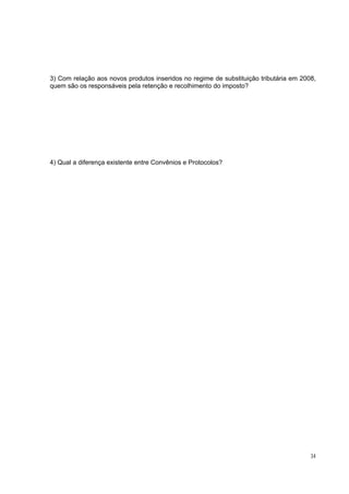 3) Com relação aos novos produtos inseridos no regime de substituição tributária em 2008,
quem são os responsáveis pela retenção e recolhimento do imposto?




4) Qual a diferença existente entre Convênios e Protocolos?




                                                                                       34
 