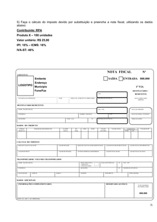 5) Faça o cálculo do imposto devido por substituição e preencha a nota fiscal, utilizando os dados
abaixo:
Contribuinte: RPA
Produto X – 100 unidades
Valor unitário: R$ 25,00
IPI: 10% – ICMS: 18%
IVA-ST: 46%




                                                                                                                        NOTA FISCAL                                        Nº
EMITENTE
                       Emitente                                                                                           SAÍDA             ENTRADA 000.000
                       Endereço
 LOGOTIPO
                       Município                                                                                                                                1ª VIA
                       Fone/Fax                                                                                                                             DESTINATÁRIO /
                                                                                                          CGC                                                  REMETENTE

 NATUREZA DA OPERAÇÃO                             CFOP              INSCR. EST. SUBSTITUTO TRIBUTÁRIO     INSCRIÇÃO ESTADUAL                                  DATA LIMITE PARA
                                                                                                                                                                  EMISSÃO



DESTINATÁRIO REMETENTE

 NOME / RAZÃO SOCIAL                                                                                      CGC / CPF                                        DATA DA EMISSÃO


 ENDEREÇO                                                                          BAIRRO / DISTRITO                       CEP                             DATA DA SAÍDA / ENTRADA


 MUNICÍPIO                                                    FONE / FAX                           UF     INSCRIÇÃO ESTADUAL                               HORA DA SAÍDA




DADOS DO PRODUTO
   CÓDIGO              DESCRIÇÃO DOS PRODUTOS            CLASSIF.           SIT.       UNID.      QTDE.       VALOR           VALOR TOTAL         ALÍQUOTAS           VALOR DO IPI
  PRODUTO                                                 FISCAL           TRIB.                             UNITÁRIO                          ICMS     IPI




CÁLCULO DO IMPOSTO
 BASE DE CÁLCULO DO ICMS                          VALOR DO ICMS                BASE DE CÁLCULO ICMS SUBSTITUIÇÃO       VALOR DO ICMS SUBSTITUIÇÃO        VALOR TOTAL DOS PRODUTOS



 VALOR DO FRETE                                   VALOR DO SEGURO              OUTRAS DESPESAS ASSESSÓRIAS             VALOR TOTAL DO IPI                VALOR TOTAL DA NOTA




TRANSPORTADOR / VOLUMES TRANSPORTADOS
 NOME / RAZÃO SOCIAL                                                               FRETE POR CONTA              PLACA DO VEÍCULO       UF    CGC / CPF
                                                                                   1 EMITENTE
                                                                                   2 DESTINATÁRIO
 ENDEREÇO                                                                          MUNICÍPIO                                           UF    INSCRIÇÃO ESTADUAL


 QUANTIDADE       ESPÉCIE                       MARCA                              NÚMERO                             PESO BRUTO                     PESO LÍQUIDO




DADOS ADICIONAIS

 INFORMAÇÕES COMPLEMENTARES                                                                                            RESERVADO AO FISCO
                                                                                                                                                                  Nº DE CONTROLE
                                                                                                                                                                  DO FORMULÁRIO




                                                                                                                                                                     000.000

DADOS DA AIDF E DO IMPRESSOR




                                                                                                                                                                                     35
 