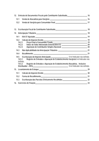12. Emissão de Documentos Fiscais pelo Contribuinte Substituído______________________ 16
  12.1   Venda de Atacadista para Varejista _________________________________________ 16
  12.2   Venda de Varejista para Consumidor Final ___________________________________ 17


13. Escrituração Fiscal do Contribuinte Substituído___________________________________ 18
14. Antecipação Tributária ________________________________________________________ 18
  14.1   IVA-ST Ajustado _________________________________________________________ 19
  14.2 Cálculo do Imposto Devido ________________________________________________ 19
    14.2.1  Preço Final a Consumidor Fixado______________________________________ 19
    14.2.2  Índice de Valor Adicionado Setorial (IVA-ST) ____________________________ 20
    14.2.3  Aquisição de Contribuinte Simples Nacional ____________________________ 20
  14.3   Não Aplicabilidade da Antecipação Tributária ________________________________ 21
  14.4   Recolhimento ___________________________________________________________ 21
  14.5 Escrituração do Imposto Antecipado___________________ Erro! Indicador não definido.
    14.5.1     Registro de Entradas e Apuração de Estabelecimento VarejistaErro! Indicador não
    definido.
    14.5.2     Registro de Entradas e Apuração de Estabelecimento Atacadista, Inclusive
    Distribuidor – RPA_______________________________________ Erro! Indicador não definido.
15. Levantamento do Estoque _____________________________________________________ 29
  15.1   Cálculo do Imposto Devido ________________________________________________ 30
  15.2   Forma de Recolhimento___________________________________________________ 31
  15.3   Escrituração das Parcelas Efetivamente Recolhidas ___________________________ 32
16. Exercícios de Fixação_________________________________________________________ 33
 