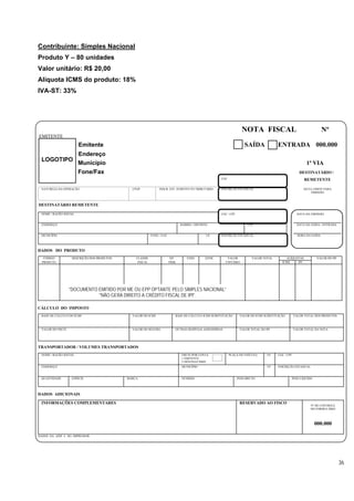 Contribuinte: Simples Nacional
Produto Y – 80 unidades
Valor unitário: R$ 20,00
Alíquota ICMS do produto: 18%
IVA-ST: 33%




                                                                                                                     NOTA FISCAL                                        Nº
EMITENTE
                       Emitente                                                                                        SAÍDA             ENTRADA 000.000
                       Endereço
 LOGOTIPO
                       Município                                                                                                                             1ª VIA
                       Fone/Fax                                                                                                                          DESTINATÁRIO /
                                                                                                       CGC                                                  REMETENTE

 NATUREZA DA OPERAÇÃO                         CFOP              INSCR. EST. SUBSTITUTO TRIBUTÁRIO      INSCRIÇÃO ESTADUAL                                  DATA LIMITE PARA
                                                                                                                                                               EMISSÃO



DESTINATÁRIO REMETENTE

 NOME / RAZÃO SOCIAL                                                                                   CGC / CPF                                        DATA DA EMISSÃO


 ENDEREÇO                                                                       BAIRRO / DISTRITO                       CEP                             DATA DA SAÍDA / ENTRADA


 MUNICÍPIO                                                 FONE / FAX                           UF     INSCRIÇÃO ESTADUAL                               HORA DA SAÍDA




DADOS DO PRODUTO
   CÓDIGO          DESCRIÇÃO DOS PRODUTOS       CLASSIF.                 SIT.       UNID.      QTDE.       VALOR           VALOR TOTAL         ALÍQUOTAS           VALOR DO IPI
  PRODUTO                                        FISCAL                 TRIB.                             UNITÁRIO                          ICMS     IPI




                  "DOCUMENTO EMITIDO POR ME OU EPP OPTANTE PELO SIMPLES NACIONAL”
                             "NÃO GERA DIREITO A CRÉDITO FISCAL DE IPI".

CÁLCULO DO IMPOSTO
 BASE DE CÁLCULO DO ICMS                      VALOR DO ICMS                 BASE DE CÁLCULO ICMS SUBSTITUIÇÃO       VALOR DO ICMS SUBSTITUIÇÃO        VALOR TOTAL DOS PRODUTOS



 VALOR DO FRETE                               VALOR DO SEGURO               OUTRAS DESPESAS ASSESSÓRIAS             VALOR TOTAL DO IPI                VALOR TOTAL DA NOTA




TRANSPORTADOR / VOLUMES TRANSPORTADOS
 NOME / RAZÃO SOCIAL                                                            FRETE POR CONTA              PLACA DO VEÍCULO       UF    CGC / CPF
                                                                                1 EMITENTE
                                                                                2 DESTINATÁRIO
 ENDEREÇO                                                                       MUNICÍPIO                                           UF    INSCRIÇÃO ESTADUAL


 QUANTIDADE        ESPÉCIE                  MARCA                               NÚMERO                             PESO BRUTO                     PESO LÍQUIDO




DADOS ADICIONAIS

 INFORMAÇÕES COMPLEMENTARES                                                                                         RESERVADO AO FISCO
                                                                                                                                                               Nº DE CONTROLE
                                                                                                                                                               DO FORMULÁRIO




                                                                                                                                                                  000.000

DADOS DA AIDF E DO IMPRESSOR




                                                                                                                                                                                  36
 