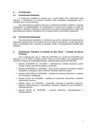 4.     Contribuintes
4.1    Contribuinte Substituto
       O contribuinte substituto é aquele que a norma elege como responsável pela
retenção e recolhimento do imposto incidente pelas operações subsequentes até a
operação com o consumidor final.
       Em outras palavras, podemos dizer que o contribuinte substituto “substitui” os demais
contribuintes na obrigatoriedade de recolhimento do imposto por ocasião da saída da
mercadoria, mediante a retenção e recolhimento do imposto antecipadamente, razão pela
qual aquele que recebe a mercadoria com o imposto retido é denominado “substituído”.


4.2    Contribuinte Substituído
        Será denominado substituído o contribuinte que sofre a retenção do imposto devido
pelos fatos geradores que vier a praticar com as mesmas mercadorias, ou seja, aquele que
adquire mercadorias com o imposto já calculado, retido e antecipadamente recolhido pelo
substituto.


5.     Substituição Tributária no Estado de São Paulo – Inclusão de Novos
       Produtos
        Com o advento das Leis nº 12.681 de 24/07/2007 e nº 13.291 de 22/12/2008, que
alteraram a Lei do ICMS no Estado de São Paulo (Lei 6.374/1989), novos produtos foram
incluídos no regime da substituição tributária, regulamentados através dos Decretos:
       Decreto 52.364/2007 de 13/11/2007 – medicamentos, bebidas alcoólicas, exceto
       cerveja e chope, produtos de higiene e perfumaria;
       Decreto 52.804/2008 de 13/03/2008 – ração animal, produtos de limpeza, produtos
       fonográficos, autopeças, pilhas e baterias, lâmpadas elétricas e papel;
       Decreto 52.921/2008 de 18/04/2008 – produtos da indústria alimentícia e materiais
       de construção e congêneres;
       Decreto 54.105 de 12/03/2009 – produtos de colchoaria, ferramentas, bicicletas,
       instrumentos musicais;
       Decreto 54.251 de 17/04/2009 – brinquedos, máquinas e aparelhos mecânicos,
       elétricos, eletromecânicos e automáticos, papelaria, artefatos de uso doméstico e
       materiais elétricos;
       Decreto 54.338 de 15/05/2009 – produtos eletrônicos, eletroeletrônicos e
       eletrodomésticos.




                                                                                           3
 